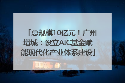 总规模10亿元！广州增城：设立AIC基金赋能现代化产业体系建设