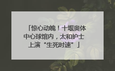 惊心动魄！十堰奥体中心球馆内，太和护士上演“生死时速”
