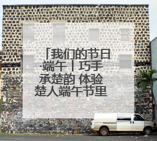 我们的节日·端午丨巧手承楚韵 体验楚人端午节里的浪漫与祈愿
