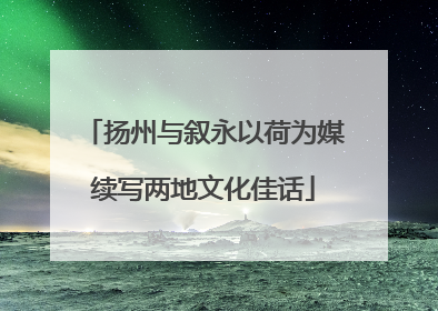 扬州与叙永以荷为媒续写两地文化佳话