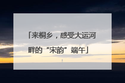 来桐乡，感受大运河畔的“宋韵”端午