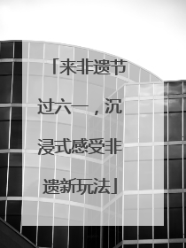来非遗节过六一，沉浸式感受非遗新玩法
