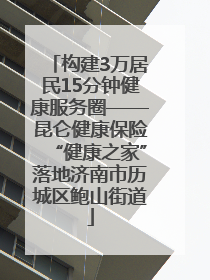 构建3万居民15分钟健康服务圈——昆仑健康保险“健康之家”落地济南市历城区鲍山街道