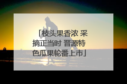 枝头果香浓 采摘正当时 晋源特色瓜果轮番上市
