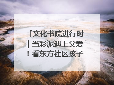 文化书院进行时｜当彩泥遇上父爱！看东方社区孩子们 “捏” 出心目中的爸爸