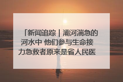 新闻追踪｜灞河湍急的河水中 他们参与生命接力急救者原来是省人民医院00后男护士