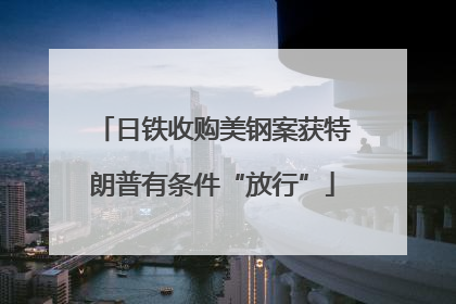 日铁收购美钢案获特朗普有条件“放行”