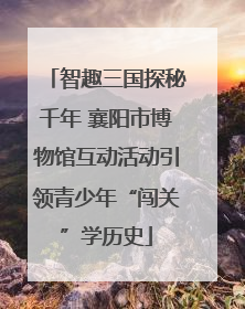 智趣三国探秘千年 襄阳市博物馆互动活动引领青少年“闯关”学历史
