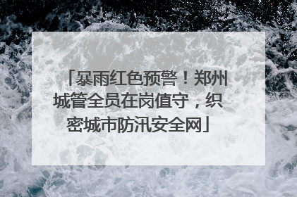 暴雨红色预警！郑州城管全员在岗值守，织密城市防汛安全网