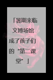 暑期来临 文博场馆成了孩子们的“第二课堂”