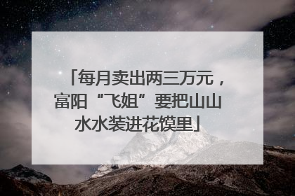 每月卖出两三万元，富阳“飞姐”要把山山水水装进花馍里