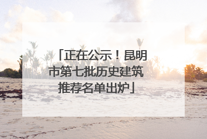 正在公示！昆明市第七批历史建筑推荐名单出炉