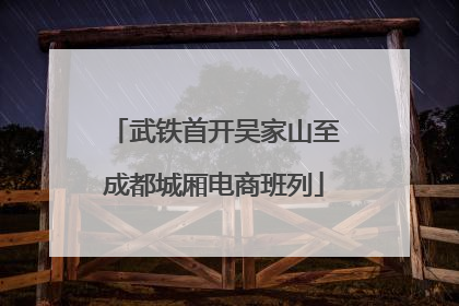 武铁首开吴家山至成都城厢电商班列