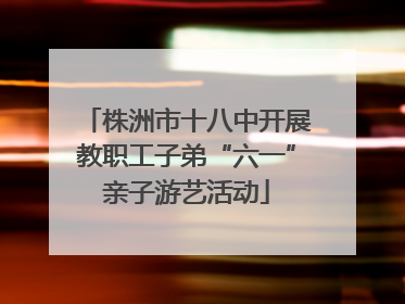 株洲市十八中开展教职工子弟“六一”亲子游艺活动
