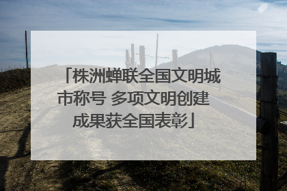株洲蝉联全国文明城市称号 多项文明创建成果获全国表彰