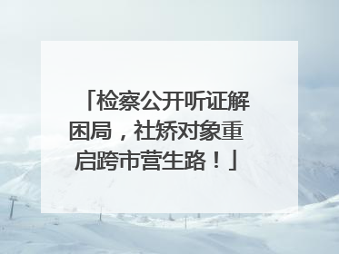 检察公开听证解困局，社矫对象重启跨市营生路！