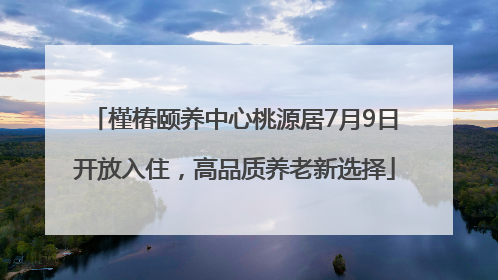 槿椿颐养中心桃源居7月9日开放入住，高品质养老新选择