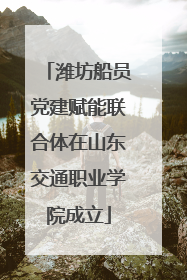 潍坊船员党建赋能联合体在山东交通职业学院成立
