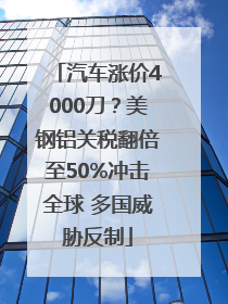 汽车涨价4000刀？美钢铝关税翻倍至50%冲击全球 多国威胁反制