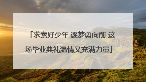 求索好少年 逐梦勇向前 这场毕业典礼温情又充满力量