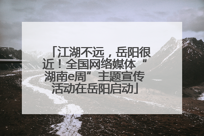 江湖不远，岳阳很近！全国网络媒体“湖南e周”主题宣传活动在岳阳启动