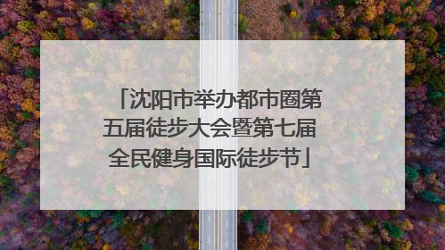 沈阳市举办都市圈第五届徒步大会暨第七届全民健身国际徒步节