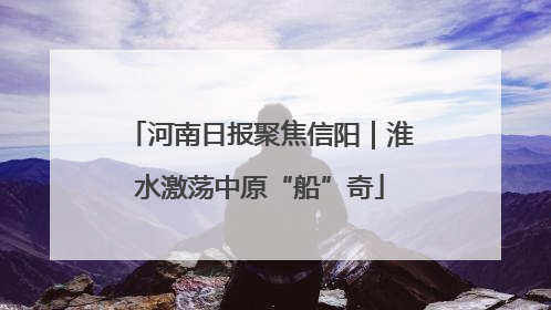 河南日报聚焦信阳｜淮水激荡中原“船”奇
