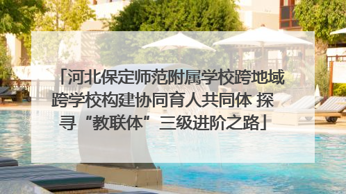 河北保定师范附属学校跨地域跨学校构建协同育人共同体 探寻“教联体”三级进阶之路