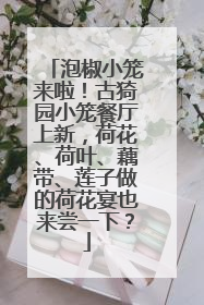 泡椒小笼来啦！古猗园小笼餐厅上新，荷花、荷叶、藕带、莲子做的荷花宴也来尝一下？