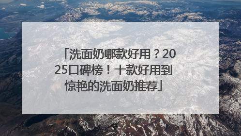 洗面奶哪款好用？2025口碑榜！十款好用到惊艳的洗面奶推荐