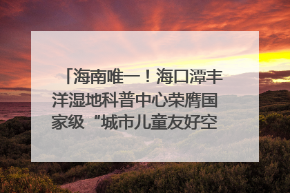 海南唯一！海口潭丰洋湿地科普中心荣膺国家级“城市儿童友好空间建设园区”称号