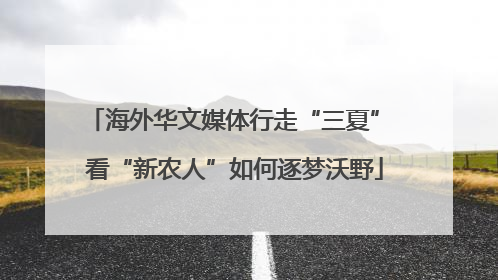 海外华文媒体行走“三夏” 看“新农人”如何逐梦沃野