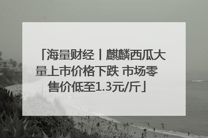 海量财经丨麒麟西瓜大量上市价格下跌 市场零售价低至1.3元/斤