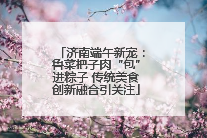 济南端午新宠：鲁菜把子肉“包”进粽子 传统美食创新融合引关注