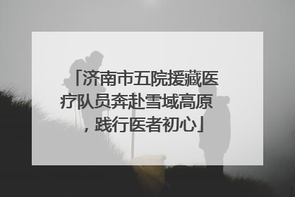 济南市五院援藏医疗队员奔赴雪域高原，践行医者初心