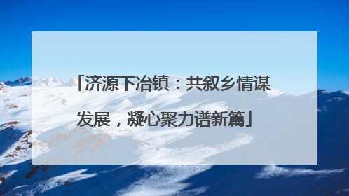 济源下冶镇：共叙乡情谋发展，凝心聚力谱新篇