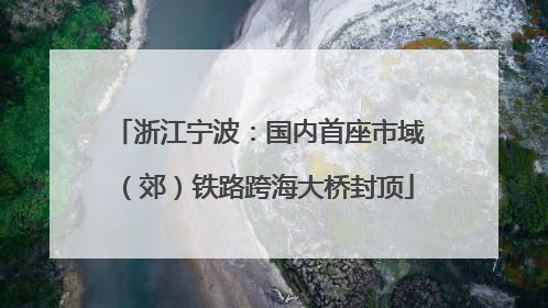 浙江宁波：国内首座市域（郊）铁路跨海大桥封顶