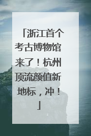 浙江首个考古博物馆来了！杭州顶流颜值新地标，冲！