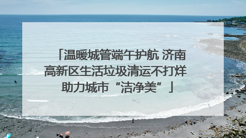 温暖城管端午护航 济南高新区生活垃圾清运不打烊 助力城市“洁净美”