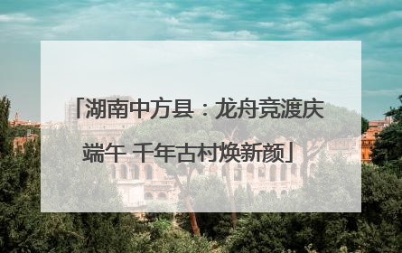 湖南中方县：龙舟竞渡庆端午 千年古村焕新颜