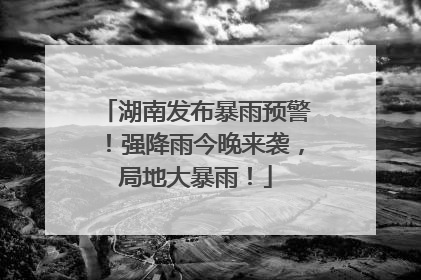 湖南发布暴雨预警！强降雨今晚来袭，局地大暴雨！