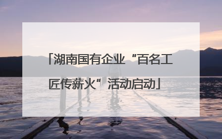 湖南国有企业“百名工匠传薪火”活动启动