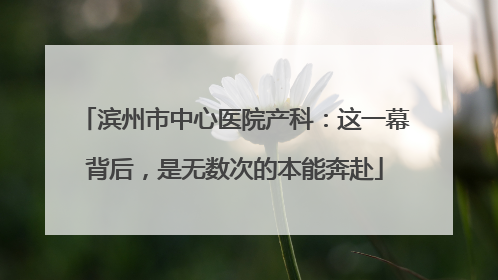 滨州市中心医院产科：这一幕背后，是无数次的本能奔赴