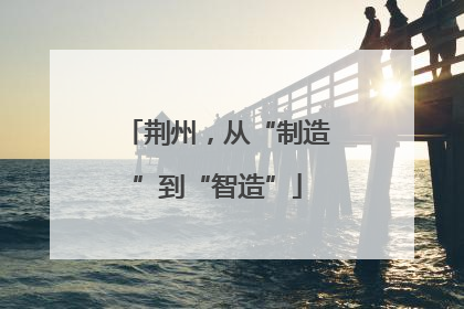 荆州，从“制造”到“智造”