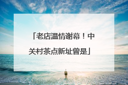 老店温情谢幕！中关村茶点新址曾是