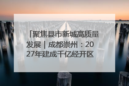 聚焦县市新城高质量发展｜成都崇州：2027年建成千亿经开区、2029年GDP突破750亿元