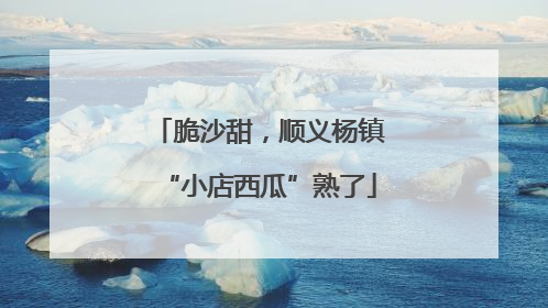 脆沙甜，顺义杨镇“小店西瓜”熟了