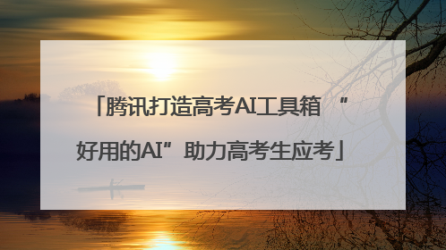 腾讯打造高考AI工具箱 “好用的AI”助力高考生应考