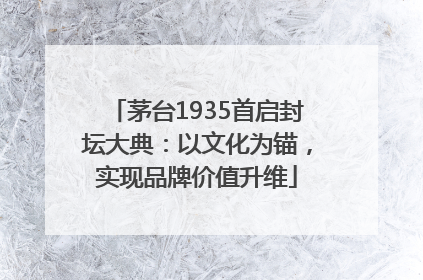 茅台1935首启封坛大典：以文化为锚，实现品牌价值升维