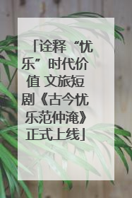 诠释“忧乐”时代价值 文旅短剧《古今忧乐范仲淹》正式上线